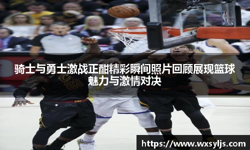 骑士与勇士激战正酣精彩瞬间照片回顾展现篮球魅力与激情对决